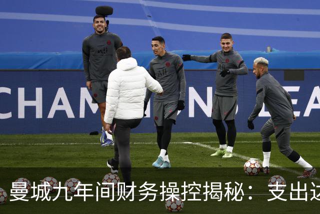 曼城九年间财务操控揭秘：支出达27.89亿英镑背后的真相